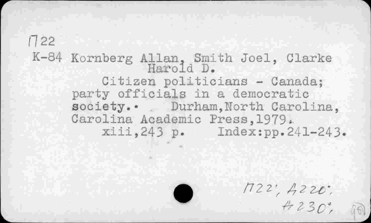 ﻿H 22
K-84 Kornberg Allan, Smith Joel, Clarke Harold D.
Citizen politicians - Canada; party officials in a democratic society.* Durham,North Carolina, Carolina Academic Press, 1979*.
xiii,243 p* Indexxpp.241-243*
/72 2' Z 2